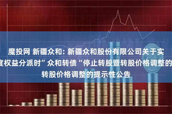 魔投网 新疆众和: 新疆众和股份有限公司关于实施2024年度权益分派时”众和转债“停止转股暨转股价格调整的提示性公告