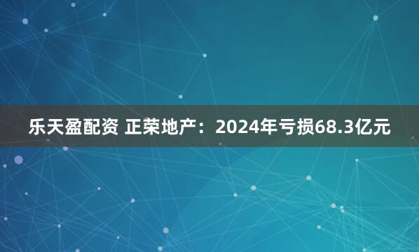 乐天盈配资 正荣地产：2024年亏损68.3亿元