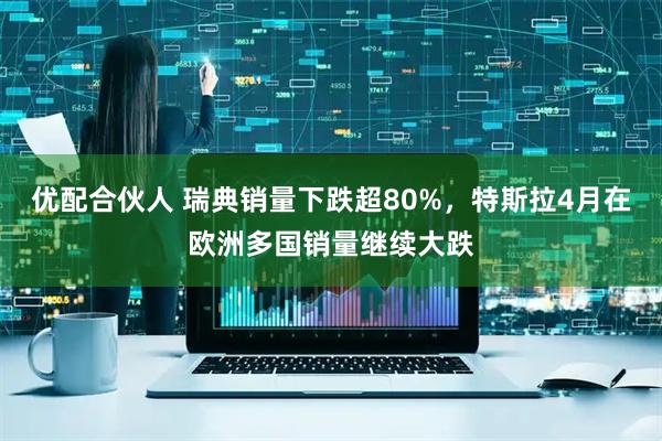 优配合伙人 瑞典销量下跌超80%，特斯拉4月在欧洲多国销量继续大跌