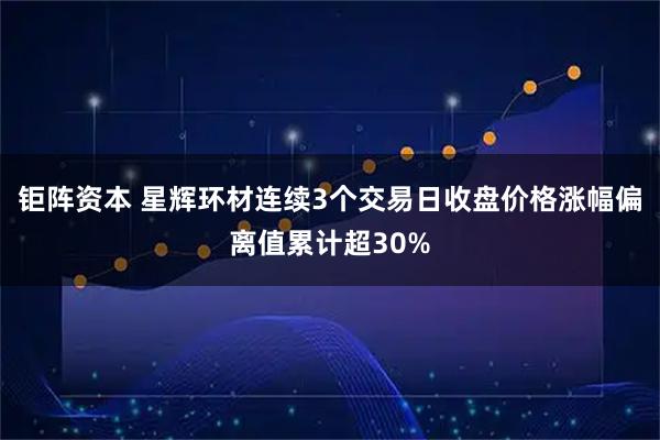 钜阵资本 星辉环材连续3个交易日收盘价格涨幅偏离值累计超30%