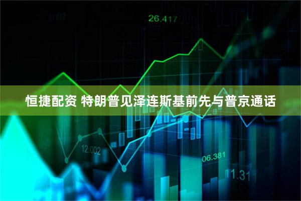 恒捷配资 特朗普见泽连斯基前先与普京通话