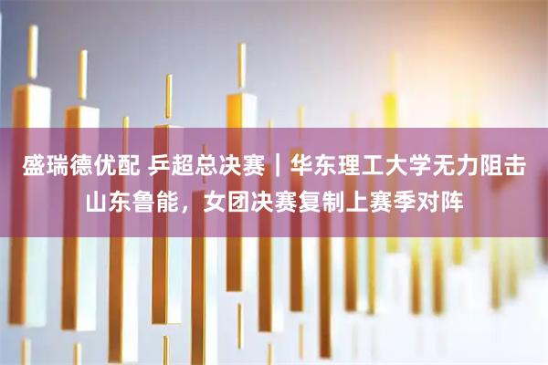 盛瑞德优配 乒超总决赛|华东理工大学无力阻击山东鲁能,女团决赛复制上赛季对阵