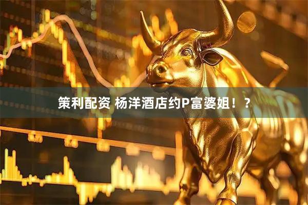 策利配资 杨洋酒店约P富婆姐！？