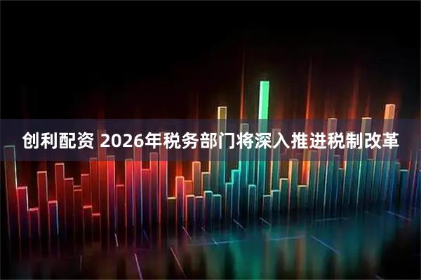 创利配资 2026年税务部门将深入推进税制改革