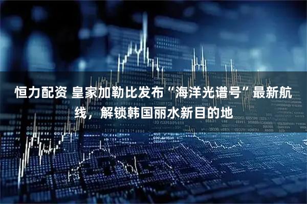 恒力配资 皇家加勒比发布“海洋光谱号”最新航线，解锁韩国丽水新目的地