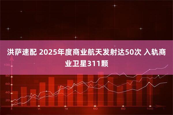 洪萨速配 2025年度商业航天发射达50次 入轨商业卫星311颗