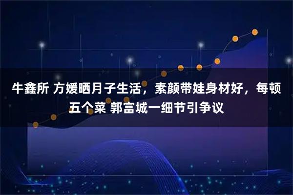 牛鑫所 方媛晒月子生活，素颜带娃身材好，每顿五个菜 郭富城一细节引争议