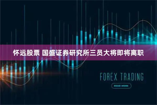 怀远股票 国盛证券研究所三员大将即将离职