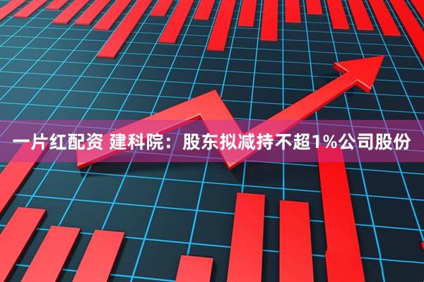 一片红配资 建科院：股东拟减持不超1%公司股份