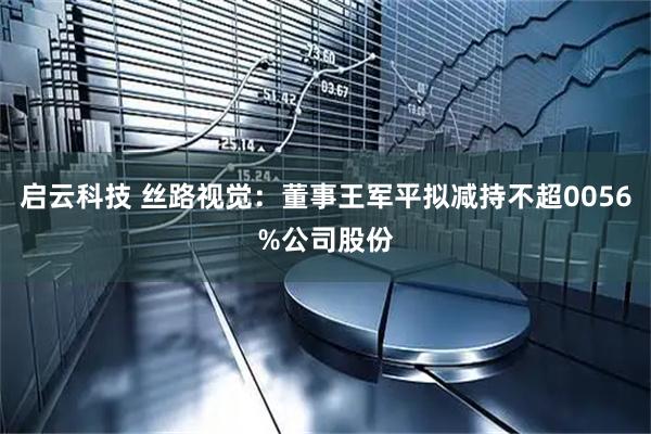 启云科技 丝路视觉：董事王军平拟减持不超0056%公司股份
