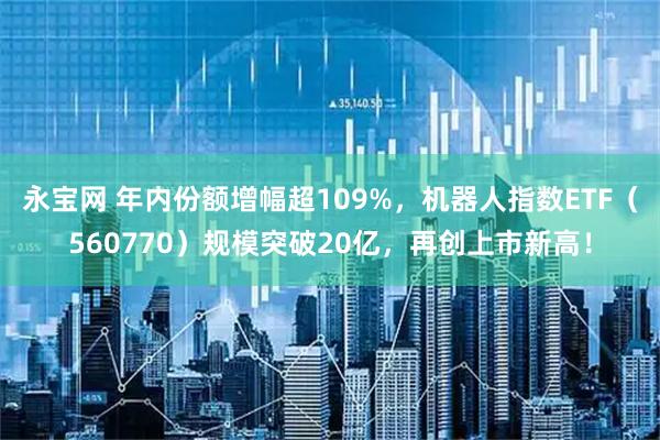 永宝网 年内份额增幅超109%，机器人指数ETF（560770）规模突破20亿，再创上市新高！