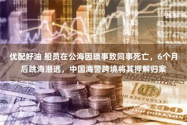 优配好油 船员在公海因琐事致同事死亡，6个月后跳海潜逃，中国海警跨境将其押解归案