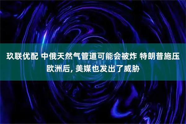 玖联优配 中俄天然气管道可能会被炸 特朗普施压欧洲后, 美媒也发出了威胁