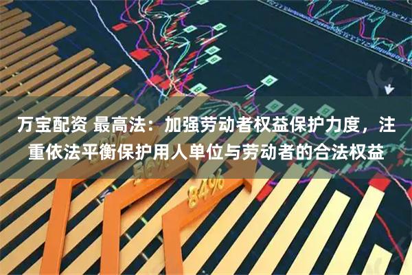 万宝配资 最高法：加强劳动者权益保护力度，注重依法平衡保护用人单位与劳动者的合法权益