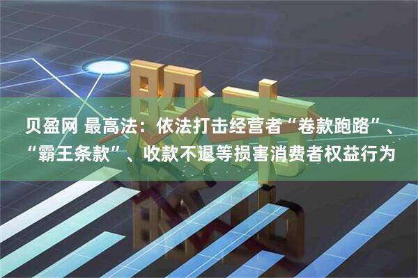 贝盈网 最高法：依法打击经营者“卷款跑路”、“霸王条款”、收款不退等损害消费者权益行为
