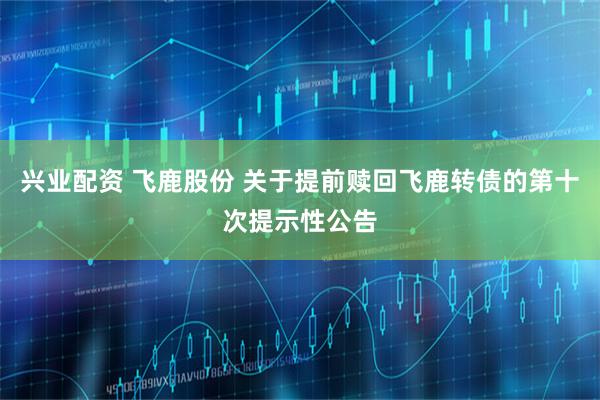 兴业配资 飞鹿股份 关于提前赎回飞鹿转债的第十次提示性公告