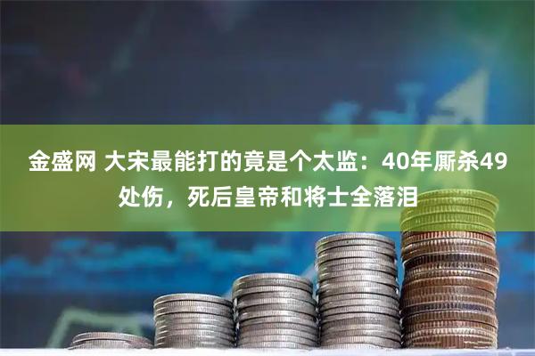 金盛网 大宋最能打的竟是个太监：40年厮杀49处伤，死后皇帝和将士全落泪
